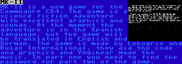 MK-II | MK-II is a new game for the Commodore C64. The game is a science fiction adventure with excellent graphics and sounds. At the moment the adventure is in the Spanish language, but the game will be translated in English and German. The game is made by Lobogris and Rulas International, they did the code and graphics and Yogibear made the music. In part one you need to find the password for part two of the game.