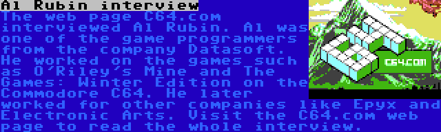 Al Rubin interview | The web page C64.com interviewed Al Rubin. Al was one of the game programmers from the company Datasoft. He worked on the games such as O'Riley's Mine and The Games: Winter Edition on the Commodore C64. He later worked for other companies like Epyx and Electronic Arts. Visit the C64.com web page to read the whole interview.