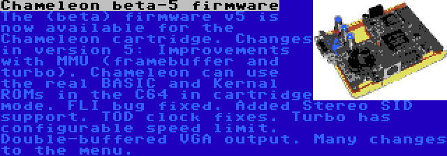 Chameleon beta-5 firmware | The (beta) firmware v5 is now available for the Chameleon cartridge. Changes in version 5: Improvements with MMU (framebuffer and turbo). Chameleon can use the real BASIC and Kernal ROMs in the C64 in cartridge mode. FLI bug fixed. Added Stereo SID support. TOD clock fixes. Turbo has configurable speed limit. Double-buffered VGA output. Many changes to the menu.