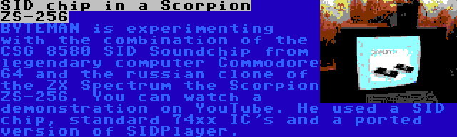 SID chip in a Scorpion ZS-256 | BYTEMAN is experimenting with the combination of the CSG 8580 SID Soundchip from legendary computer Commodore 64 and the russian clone of the ZX Spectrum the Scorpion ZS-256. You can watch a demonstration on YouTube. He used a SID chip, standard 74xx IC's and a ported version of SIDPlayer.