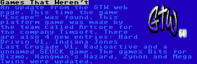 Games That Weren't | An update from the GTW web page. This time the game Escape was found. This platform game was made by the team called Artcore for the company Timsoft. There are also 4 new entries: Hard Drivin V1, Indiana Jones Last Crusade V1, Radioactive and a unnamed SEUCK game. The games Bits for Bizmo, Hangman's Hazard, Zynon and Mega Twins were updated.