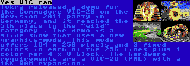 Yes VIC can | Tokra released a demo for the Commodore VIC-20 on the Revision 2011 party in Germany, and it reached the 5th place in the wild category . The demo is a slide show that uses a new graphics-mode. This mode offers 104 x 256 pixels and 3 fixed colors in each of the 256 lines plus 1 color per 4 x 8 block. The hardware requirements are a VIC-20 (PAL) with a 16K RAM expansion.