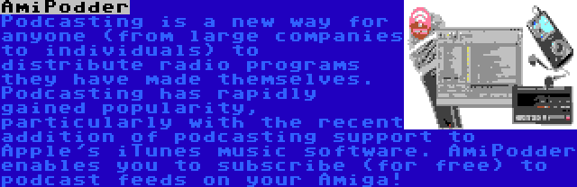 AmiPodder | Podcasting is a new way for anyone (from large companies to individuals) to distribute radio programs they have made themselves. Podcasting has rapidly gained popularity, particularly with the recent addition of podcasting support to Apple's iTunes music software. AmiPodder enables you to subscribe (for free) to podcast feeds on your Amiga!