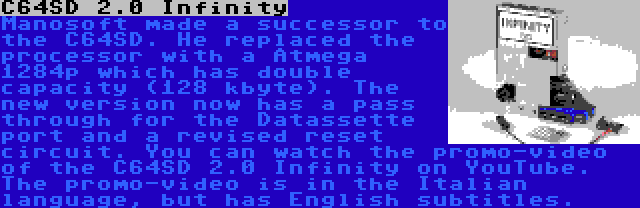 C64SD 2.0 Infinity | Manosoft made a successor to the C64SD. He replaced the processor with a Atmega 1284p which has double capacity (128 kbyte). The new version now has a pass through for the Datassette port and a revised reset circuit. You can watch the promo-video of the C64SD 2.0 Infinity on YouTube. The promo-video is in the Italian language, but has English subtitles.