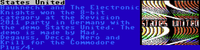 States United | Bauknecht and The Electronic Knights won the 8-bit category at the Revision 2011 party in Germany with the demo States United. The demo is made by Mad, Degauss, Decca, Nero and Krill for the Commodore Plus/4.