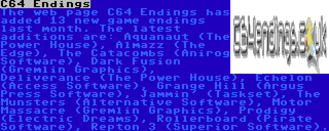 C64 Endings | The web page C64 Endings has added 13 new game endings last month. The latest additions are: Aquanaut (The Power House), Almazz (The Edge), The Catacombs (Anirog Software), Dark Fusion (Gremlin Graphics), Deliverance (The Power House), Echelon (Access Software), Grange Hill (Argus Press Software), Jammin' (Taskset), The Munsters (Alternative Software), Motor Massacre (Gremlin Graphics), Prodigy (Electric Dreams), Rollerboard (Pirate Software), Repton 3 (Superior Software).