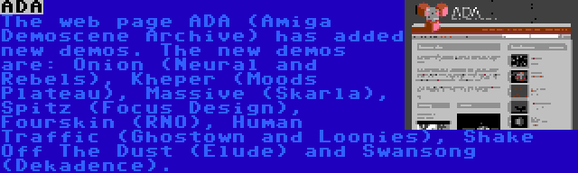 ADA | The web page ADA (Amiga Demoscene Archive) has added new demos. The new demos are: Onion (Neural and Rebels), Kheper (Moods Plateau), Massive (Skarla), Spitz (Focus Design), Fourskin (RNO), Human Traffic (Ghostown and Loonies), Shake Off The Dust (Elude) and Swansong (Dekadence). 