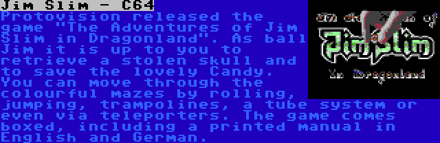 Jim Slim - C64 | Protovision released the game The Adventures of Jim Slim in Dragonland. As ball Jim it is up to you to retrieve a stolen skull and to save the lovely Candy. You can move through the colourful mazes by rolling, jumping, trampolines, a tube system or even via teleporters. The game comes boxed, including a printed manual in English and German. 