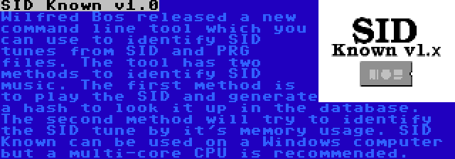 SID Known v1.0 | Wilfred Bos released a new command line tool which you can use to identify SID tunes from SID and PRG files. The tool has two methods to identify SID music. The first method is to play the SID and generate a hash to look it up in the database. The second method will try to identify the SID tune by it's memory usage. SID Known can be used on a Windows computer but a multi-core CPU is recommended.