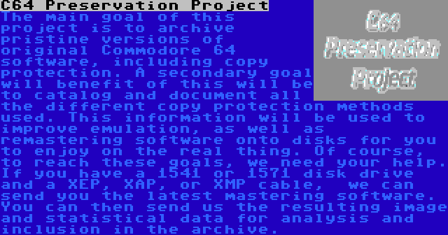 C64 Preservation Project | The main goal of this project is to archive pristine versions of original Commodore 64 software, including copy protection. A secondary goal will benefit of this will be to catalog and document all the different copy protection methods used. This information will be used to improve emulation, as well as remastering software onto disks for you to enjoy on the real thing. Of course, to reach these goals, we need your help. If you have a 1541 or 1571 disk drive and a XEP, XAP, or XMP cable,  we can send you the latest mastering software. You can then send us the resulting image and statistical data for analysis and inclusion in the archive.