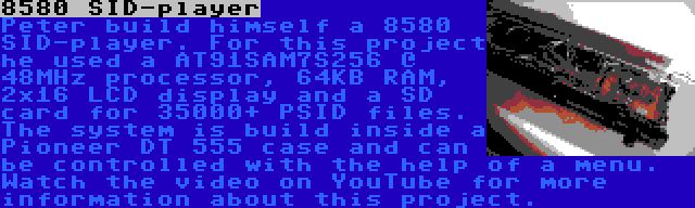 8580 SID-player | Peter build himself a 8580 SID-player. For this project he used a AT91SAM7S256 @ 48MHz processor, 64KB RAM, 2x16 LCD display and a SD card for 35000+ PSID files. The system is build inside a Pioneer DT 555 case and can be controlled with the help of a menu. Watch the video on YouTube for more information about this project.