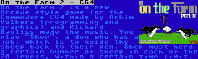 On the Farm 2 - C64 | On the Farm 2 is a new Arcade style game for the Commodore C64 made by Achim Volkers (programming and graphics) and Richard Bayliss made the music. You play Shep, a dog who has a job, which is to guide the sheep back to their pen. Shep must herd a certain number of sheep in each of the 20 levels, within a certain time limit.