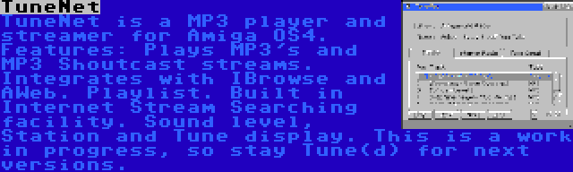 TuneNet | TuneNet is a MP3 player and streamer for Amiga OS4. Features: Plays MP3's and MP3 Shoutcast streams. Integrates with IBrowse and AWeb. Playlist. Built in Internet Stream Searching facility. Sound level, Station and Tune display. This is a work in progress, so stay Tune(d) for next versions.
