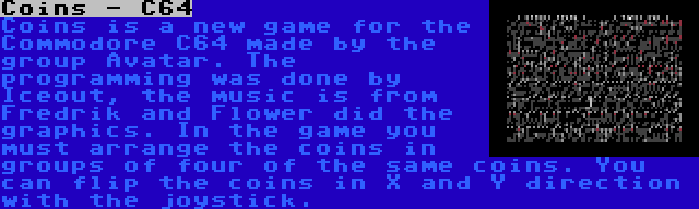 Coins - C64 | Coins is a new game for the Commodore C64 made by the group Avatar. The programming was done by Iceout, the music is from Fredrik and Flower did the graphics. In the game you must arrange the coins in groups of four of the same coins. You can flip the coins in X and Y direction with the joystick.