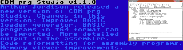 CBM prg Studio v1.1.0 | Arthur Jordison released a new version of CBM prg Studio. Changes in this version: Improved BASIC loader generator. BASIC programs in t64 format can be imported. More detailed output in the assembler. Code reformatting for assembly programs. Memory viewer improvements.