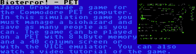 Bioterror! - PET | Jason Grow made a game for the Commodore PET computer. In this simulation game you must manage a biohazard and save as many people as you can. The game can be played on a PET with 8 kByte memory and a 40 column screen or with the VICE emulator. You can also watch a video tutorial of the game.