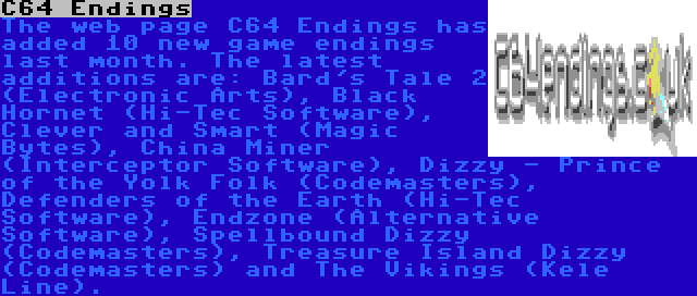 C64 Endings | The web page C64 Endings has added 10 new game endings last month. The latest additions are: Bard's Tale 2 (Electronic Arts), Black Hornet (Hi-Tec Software), Clever and Smart (Magic Bytes), China Miner (Interceptor Software), Dizzy - Prince of the Yolk Folk (Codemasters), Defenders of the Earth (Hi-Tec Software), Endzone (Alternative Software), Spellbound Dizzy (Codemasters), Treasure Island Dizzy (Codemasters) and The Vikings (Kele Line).