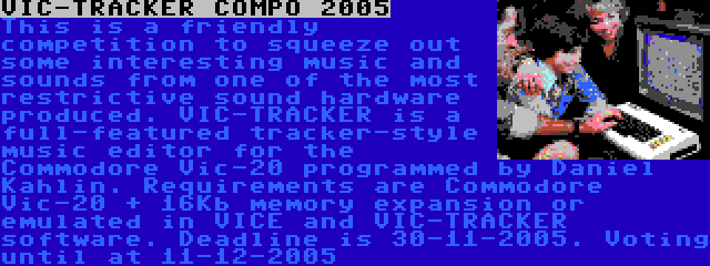 VIC-TRACKER COMPO 2005 | This is a friendly competition to squeeze out some interesting music and sounds from one of the most restrictive sound hardware produced. VIC-TRACKER is a full-featured tracker-style music editor for the Commodore Vic-20 programmed by Daniel Kahlin. Requirements are Commodore Vic-20 + 16Kb memory expansion or emulated in VICE and VIC-TRACKER software.
Deadline is 30-11-2005. Voting until at 11-12-2005