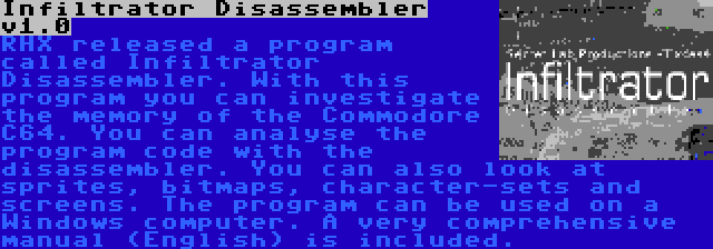 Infiltrator Disassembler v1.0 | RHX released a program called Infiltrator Disassembler. With this program you can investigate the memory of the Commodore C64. You can analyse the program code with the disassembler. You can also look at sprites, bitmaps, character-sets and screens. The program can be used on a Windows computer. A very comprehensive manual (English) is included.