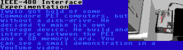 IEEE-488 Interface Experimentation | Twylo got hold of some Commodore PET computers, but without a disk-drive. He decided to make his own storage device. He build and interface between the PET and a SD memory card. You can see a small demonstration in a YouTube video.