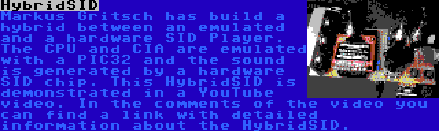 HybridSID | Markus Gritsch has build a hybrid between an emulated and a hardware SID Player. The CPU and CIA are emulated with a PIC32 and the sound is generated by a hardware SID chip. This HybridSID is demonstrated in a YouTube video. In the comments of the video you can find a link with detailed information about the HybridSID.