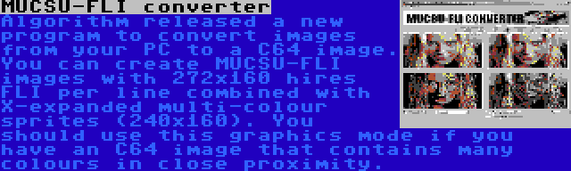 MUCSU-FLI converter | Algorithm released a new program to convert images from your PC to a C64 image. You can create MUCSU-FLI images with 272x160 hires FLI per line combined with X-expanded multi-colour sprites (240x160). You should use this graphics mode if you have an C64 image that contains many colours in close proximity.