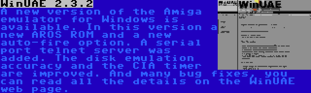 WinUAE 2.3.2 | A new version of the Amiga emulator for Windows is available. In this version a new AROS ROM and a new auto-fire option. A serial port telnet server was added. The disk emulation accuracy and the CIA timer are improved. And many bug fixes, you can read all the details on the WinUAE web page.