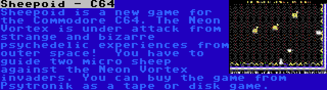 Sheepoid - C64 | Sheepoid is a new game for the Commodore C64. The Neon Vortex is under attack from strange and bizarre psychedelic experiences from outer space!  You have to guide two micro sheep against the Neon Vortex invaders. You can buy the game from Psytronik as a tape or disk game.