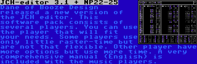 JCH-editor 3.1 + NP22-25 | Dane of Booze Design released a new version of the JCH editor. This software pack consists of several players. You can use the player that will fit your needs. Some players use only little raster-time but are not that flexible. Other player have more options but use more time. A very comprehensive manual (English) is included with the music players.