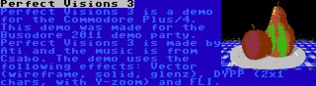 Perfect Visions 3 | Perfect Visions 3 is a demo for the Commodore Plus/4. This demo was made for the Busodore 2011 demo party. Perfect Visions 3 is made by Ati and the music is from Csabo. The demo uses the following effects: Vector (wireframe, solid, glenz), DYPP (2x1 chars, with Y-zoom) and FLI.