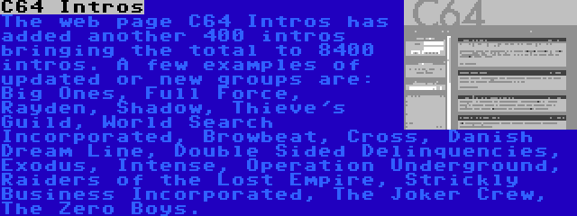 C64 Intros | The web page C64 Intros has added another 400 intros bringing the total to 8400 intros. A few examples of updated or new groups are: Big Ones, Full Force, Rayden, Shadow, Thieve's Guild, World Search Incorporated, Browbeat, Cross, Danish Dream Line, Double Sided Delinquencies, Exodus, Intense, Operation Underground, Raiders of the Lost Empire, Strickly Business Incorporated, The Joker Crew, The Zero Boys.