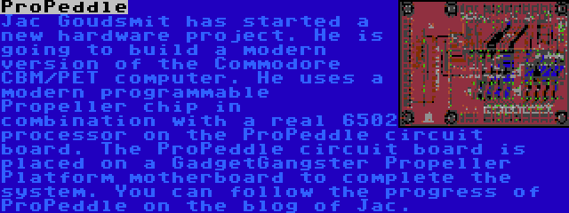 ProPeddle | Jac Goudsmit has started a new hardware project. He is going to build a modern version of the Commodore CBM/PET computer. He uses a modern programmable Propeller chip in combination with a real 6502 processor on the ProPeddle circuit board. The ProPeddle circuit board is placed on a GadgetGangster Propeller Platform motherboard to complete the system. You can follow the progress of ProPeddle on the blog of Jac.