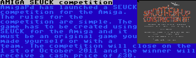 AMIGA SEUCK competition | AmigaPd has launched a SEUCK competition for the Amiga. The rules for the competition are simple. The game has to be created using SEUCK for the Amiga and it must be an original game you made yourself or with a team. The competition will close on the 1 st of October 2011 and the winner will receive a cash price of £30.