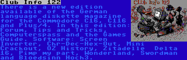 Club Info 122 | There is a new edition available of the German language diskette magazine for the Commodore C16, C116 and Plus/4. In this edition: Forum, Tips and Tricks, Computerspass and the Games Guide. Software: Screen Inverter, Chr-Dec-Hex-Out, Mini Crackout, OZ History, Zitadelle  Delta 16, Pimp my part, Wonderland, Swordman and Bloedsinn Hoch3.