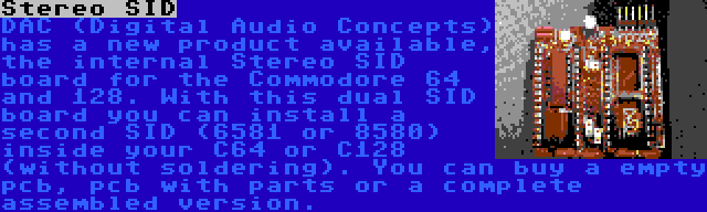 Stereo SID | DAC (Digital Audio Concepts) has a new product available, the internal Stereo SID board for the Commodore 64 and 128. With this dual SID board you can install a second SID (6581 or 8580) inside your C64 or C128 (without soldering). You can buy a empty pcb, pcb with parts or a complete assembled version.