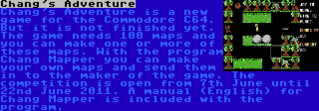 Chang's Adventure | Chang's Adventure is a new game for the Commodore C64. But it is not finished yet. The game needs 100 maps and you can make one or more of these maps. With the program Chang Mapper you can make your own maps and send them in to the maker of the game. The competition is open from 7th June until 22nd June 2011. A manual (English) for Chang Mapper is included with the program.