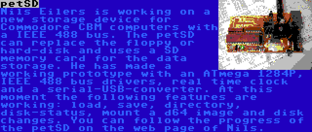 petSD | Nils Eilers is working on a new storage device for Commodore CBM computers with a IEEE 488 bus. The petSD can replace the floppy or hard-disk and uses a SD memory card for the data storage. He has made a working prototype with an ATmega 1284P, IEEE 488 bus drivers, real time clock and a serial-USB-converter. At this moment the following features are working: load, save, directory, disk-status, mount a d64 image and disk changes. You can follow the progress of the petSD on the web page of Nils.