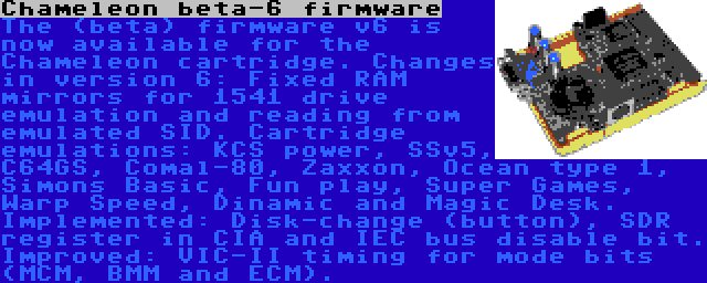 Chameleon beta-6 firmware | The (beta) firmware v6 is now available for the Chameleon cartridge. Changes in version 6: Fixed RAM mirrors for 1541 drive emulation and reading from emulated SID. Cartridge emulations: KCS power, SSv5, C64GS, Comal-80, Zaxxon, Ocean type 1, Simons Basic, Fun play, Super Games, Warp Speed, Dinamic and Magic Desk. Implemented: Disk-change (button), SDR register in CIA and IEC bus disable bit. Improved: VIC-II timing for mode bits (MCM, BMM and ECM).