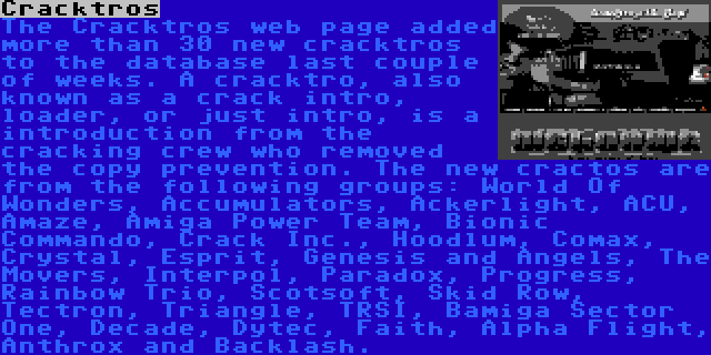 Cracktros | The Cracktros web page added more than 30 new cracktros to the database last couple of weeks. A cracktro, also known as a crack intro, loader, or just intro, is a introduction from the cracking crew who removed the copy prevention. The new cractos are from the following groups: World Of Wonders, Accumulators, Ackerlight, ACU, Amaze, Amiga Power Team, Bionic Commando, Crack Inc., Hoodlum, Comax, Crystal, Esprit, Genesis and Angels, The Movers, Interpol, Paradox, Progress, Rainbow Trio, Scotsoft, Skid Row, Tectron, Triangle, TRSI, Bamiga Sector One, Decade, Dytec, Faith, Alpha Flight, Anthrox and Backlash.