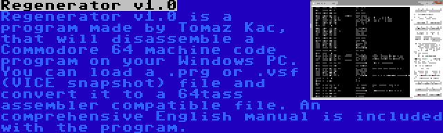 Regenerator v1.0 | Regenerator v1.0 is a program made by Tomaz Kac, that will disassemble a Commodore 64 machine code program on your Windows PC. You can load a .prg or .vsf (VICE snapshot) file and convert it to a 64tass assembler compatible file. An comprehensive English manual is included with the program.