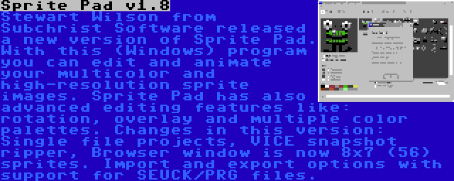 Sprite Pad v1.8 | Stewart Wilson from Subchrist Software released a new version of Sprite Pad. With this (Windows) program you can edit and animate your multicolor and high-resolution sprite images. Sprite Pad has also advanced editing features like: rotation, overlay and multiple color palettes. Changes in this version: Single file projects, VICE snapshot ripper, Browser window is now 8x7 (56) sprites. Import and export options with support for SEUCK/PRG files.