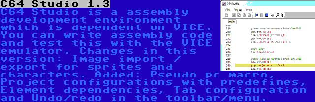 C64 Studio 1.3 | C64 Studio is a assembly development environment which is dependent on VICE. You can write assembly code and test this with the VICE emulator. Changes in this version: Image import / export for sprites and characters. Added: Pseudo pc macro, Project configurations with predefines, Element dependencies, Tab configuration and Undo/redo in the toolbar/menu.