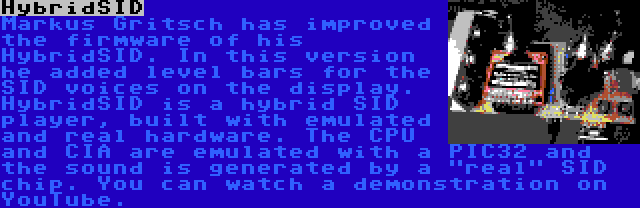 HybridSID | Markus Gritsch has improved the firmware of his HybridSID. In this version he added level bars for the SID voices on the display. HybridSID is a hybrid SID player, built with emulated and real hardware. The CPU and CIA are emulated with a PIC32 and the sound is generated by a real SID chip. You can watch a demonstration on YouTube.