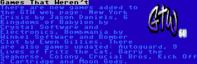 Games That Weren't | There are new games added to the GTW web page: New York Crisis by Jason Daniels, 6 Kingdoms of Babylon by Crystal Software and Electronics, Bombmania by Winkel Software and Bomber Clot by Ewen Gillies. There are also games updated: Autoguard, 9 Lives of Fritz the Cat, Barry the Seahorse, Colony, Crucial Bros, Kick Off 2 Cartridge and Moon Gods.