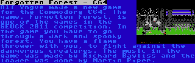 Forgotten Forest - C64 | Alf Yngve made a new game for the Commodore C64. The game, Forgotten Forest, is one of the games in the SEUCK 2011 competition. In the game you have to go through a dark and spooky forest. You have a flame thrower with you, to fight against the dangerous creatures. The music in the game was made by Richard Bayliss and the loader was done by Martin Piper.