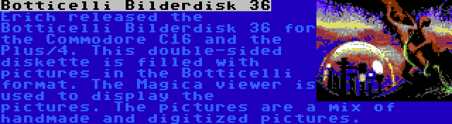 Botticelli Bilderdisk 36 | Erich released the Botticelli Bilderdisk 36 for the Commodore C16 and the Plus/4. This double-sided diskette is filled with pictures in the Botticelli format. The Magica viewer is used to display the pictures. The pictures are a mix of handmade and digitized pictures.