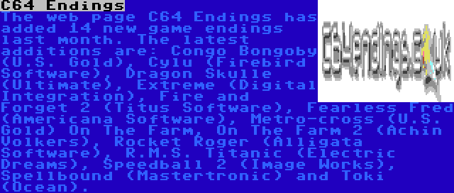 C64 Endings | The web page C64 Endings has added 14 new game endings last month. The latest additions are: Congo Bongoby (U.S. Gold), Cylu (Firebird Software), Dragon Skulle (Ultimate), Extreme (Digital Integration), Fire and Forget 2 (Titus Software), Fearless Fred (Americana Software), Metro-cross (U.S. Gold) On The Farm, On The Farm 2 (Achin Volkers), Rocket Roger (Alligata Software), R.M.S. Titanic (Electric Dreams), Speedball 2 (Image Works), Spellbound (Mastertronic) and Toki (Ocean).