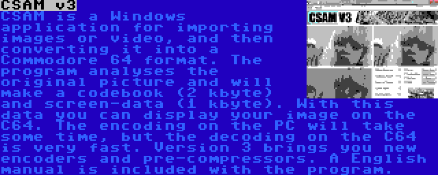 CSAM v3 | CSAM is a Windows application for importing images or video, and then converting it into a Commodore 64 format. The program analyses the original picture and will make a codebook (2 kbyte) and screen-data (1 kbyte). With this data you can display your image on the C64. The encoding on the PC will take some time, but the decoding on the C64 is very fast. Version 3 brings you new encoders and pre-compressors. A English manual is included with the program. 