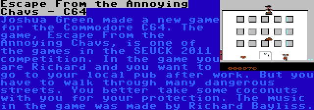 Escape From the Annoying Chavs - C64 | Joshua Green made a new game for the Commodore C64. The game, Escape From the Annoying Chavs, is one of the games in the SEUCK 2011 competition. In the game you are Richard and you want to go to your local pub after work. But you have to walk through many dangerous streets. You better take some coconuts with you for your protection. The music in the game was made by Richard Bayliss.