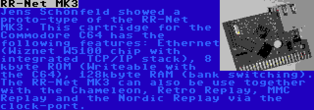 RR-Net MK3 | Jens Schönfeld showed a proto-type of the RR-Net MK3. This cartridge for the Commodore C64 has the following features: Ethernet (Wiznet W5100 chip with integrated TCP/IP stack), 8 kbyte ROM (Writeable with the C64), 128kbyte RAM (bank switching). The RR-Net MK3 can also be use together with the Chameleon, Retro Replay, MMC Replay and the Nordic Replay via the clock-port.